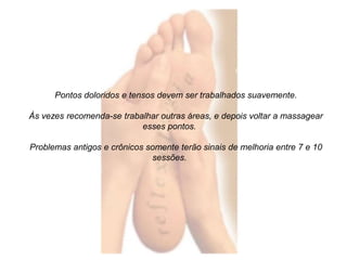 Pontos doloridos e tensos devem ser trabalhados suavemente. 
Às vezes recomenda-se trabalhar outras áreas, e depois voltar a massagear 
esses pontos. 
Problemas antigos e crônicos somente terão sinais de melhoria entre 7 e 10 
sessões. 
 