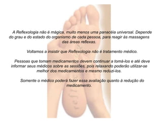 A Reflexologia não é mágica, muito menos uma panacéia universal. Depende 
do grau e do estado do organismo de cada pessoa, para reagir às massagens 
das áreas reflexas. 
Voltamos a insistir que Reflexologia não é tratamento médico. 
Pessoas que tomam medicamentos devem continuar a tomá-los e até deve 
informar seus médicos sobre as sessões, pois relaxando poderão utilizar-se 
melhor dos medicamentos e mesmo reduzi-los. 
Somente o médico poderá fazer essa avaliação quanto à redução do 
medicamento. 
 