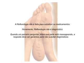 A Reflexologia não é feita para substituir os medicamentos. 
Novamente; Reflexologia não é diagnóstico. 
Quando um parceiro perguntar sobre que parte está massageando, a 
resposta deve ser genérica, para não suscitar diagnósticos. 
 