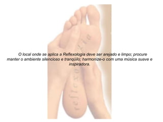 O local onde se aplica a Reflexologia deve ser arejado e limpo; procure 
manter o ambiente silencioso e tranqüilo; harmonize-o com uma música suave e 
inspiradora. 
 