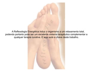A Reflexologia Energética induz o organismo a um relaxamento total, 
podendo portanto pode ser um excelente sistema terapêutico complementar a 
qualquer terapia curativa. E aqui está a chave deste trabalho. 
 