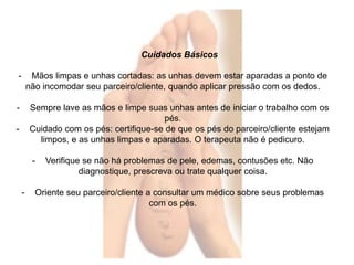 Cuidados Básicos 
- Mãos limpas e unhas cortadas: as unhas devem estar aparadas a ponto de 
não incomodar seu parceiro/cliente, quando aplicar pressão com os dedos. 
- Sempre lave as mãos e limpe suas unhas antes de iniciar o trabalho com os 
pés. 
- Cuidado com os pés: certifique-se de que os pés do parceiro/cliente estejam 
limpos, e as unhas limpas e aparadas. O terapeuta não é pedicuro. 
- Verifique se não há problemas de pele, edemas, contusões etc. Não 
diagnostique, prescreva ou trate qualquer coisa. 
- Oriente seu parceiro/cliente a consultar um médico sobre seus problemas 
com os pés. 
 