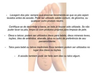 - Lavagem dos pés: sempre que possível recomenda-se que os pés sejam 
lavados antes da sessão. Pode ser utilizado sabão comum, de glicerina, ou 
qualquer outro produto neutro. 
Certifique-se de desinfetar a bacia, se esta já houver sido utilizada. Se não 
puder lavar os pés, limpe-os com produtos próprios para limpeza de pele. 
- Óleos e talcos: podem ser utilizados óleos para bebês, óleos minerais leves, 
loções, óleo de amêndoa, abacate, oliva ou outro de preferência de seu 
parceiro/cliente. 
- Talco para bebê ou talcos medicinais finos também podem ser utilizados no 
lugar dos óleos ou loções. 
- A sessão também pode ser feita sem óleo ou talco algum. 
 