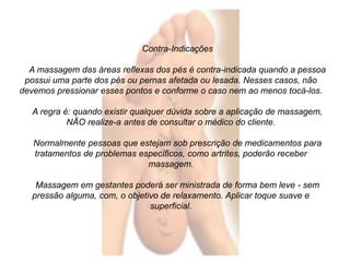 Contra-Indicações 
A massagem das áreas reflexas dos pés é contra-indicada quando a pessoa 
possui uma parte dos pés ou pernas afetada ou lesada. Nesses casos, não 
devemos pressionar esses pontos e conforme o caso nem ao menos tocá-los. 
A regra é: quando existir qualquer dúvida sobre a aplicação de massagem, 
NÃO realize-a antes de consultar o médico do cliente. 
Normalmente pessoas que estejam sob prescrição de medicamentos para 
tratamentos de problemas específicos, como artrites, poderão receber 
massagem. 
Massagem em gestantes poderá ser ministrada de forma bem leve - sem 
pressão alguma, com, o objetivo de relaxamento. Aplicar toque suave e 
superficial. 
 