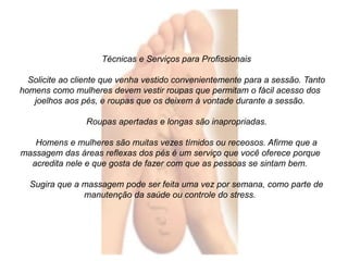 Técnicas e Serviços para Profissionais 
Solicite ao cliente que venha vestido convenientemente para a sessão. Tanto 
homens como mulheres devem vestir roupas que permitam o fácil acesso dos 
joelhos aos pés, e roupas que os deixem à vontade durante a sessão. 
Roupas apertadas e longas são inapropriadas. 
Homens e mulheres são muitas vezes tímidos ou receosos. Afirme que a 
massagem das áreas reflexas dos pés é um serviço que você oferece porque 
acredita nele e que gosta de fazer com que as pessoas se sintam bem. 
Sugira que a massagem pode ser feita uma vez por semana, como parte de 
manutenção da saúde ou controle do stress. 
 