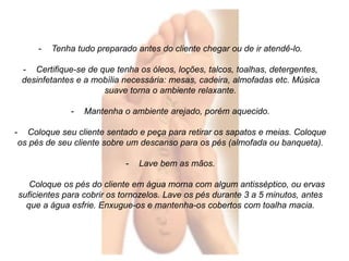 - Tenha tudo preparado antes do cliente chegar ou de ir atendê-lo. 
- Certifique-se de que tenha os óleos, loções, talcos, toalhas, detergentes, 
desinfetantes e a mobília necessária: mesas, cadeira, almofadas etc. Música 
suave torna o ambiente relaxante. 
- Mantenha o ambiente arejado, porém aquecido. 
- Coloque seu cliente sentado e peça para retirar os sapatos e meias. Coloque 
os pés de seu cliente sobre um descanso para os pés (almofada ou banqueta). 
- Lave bem as mãos. 
Coloque os pés do cliente em água morna com algum antisséptico, ou ervas 
suficientes para cobrir os tornozelos. Lave os pés durante 3 a 5 minutos, antes 
que a água esfrie. Enxugue-os e mantenha-os cobertos com toalha macia. 
 