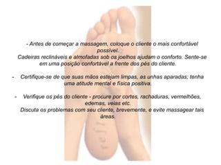 - Antes de começar a massagem, coloque o cliente o mais confortável 
possível. 
Cadeiras reclináveis e almofadas sob os joelhos ajudam o conforto. Sente-se 
em uma posição confortável a frente dos pés do cliente. 
- Certifique-se de que suas mãos estejam limpas, as unhas aparadas; tenha 
uma atitude mental e física positiva. 
- Verifique os pés do cliente - procure por cortes, rachaduras, vermelhões, 
edemas, veias etc. 
Discuta os problemas com seu cliente, brevemente, e evite massagear tais 
áreas. 
 