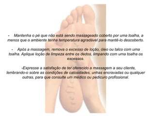 - Mantenha o pé que não está sendo massageado coberto por uma toalha, a 
menos que o ambiente tenha temperatura agradável para mantê-lo descoberto. 
- Após a massagem, remova o excesso de loção, óleo ou talco com uma 
toalha. Aplique loção de limpeza entre os dedos, limpando com uma toalha os 
excessos. 
-Expresse a satisfação de ter oferecido a massagem a seu cliente, 
lembrando-o sobre as condições de calosidades, unhas encravadas ou qualquer 
outras, para que consulte um médico ou pedicuro profissional. 
 