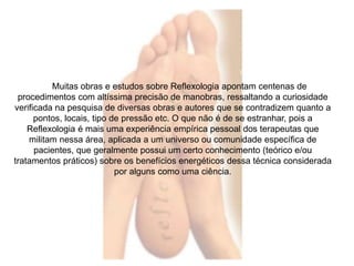 Muitas obras e estudos sobre Reflexologia apontam centenas de 
procedimentos com altíssima precisão de manobras, ressaltando a curiosidade 
verificada na pesquisa de diversas obras e autores que se contradizem quanto a 
pontos, locais, tipo de pressão etc. O que não é de se estranhar, pois a 
Reflexologia é mais uma experiência empírica pessoal dos terapeutas que 
militam nessa área, aplicada a um universo ou comunidade específica de 
pacientes, que geralmente possui um certo conhecimento (teórico e/ou 
tratamentos práticos) sobre os benefícios energéticos dessa técnica considerada 
por alguns como uma ciência. 
 
