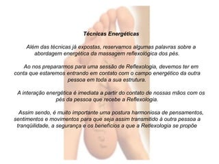 Técnicas Energéticas 
Além das técnicas já expostas, reservamos algumas palavras sobre a 
abordagem energética da massagem reflexológica dos pés. 
Ao nos prepararmos para uma sessão de Reflexologia, devemos ter em 
conta que estaremos entrando em contato com o campo energético da outra 
pessoa em toda a sua estrutura. 
A interação energética é imediata a partir do contato de nossas mãos com os 
pés da pessoa que recebe a Reflexologia. 
Assim sendo, é muito importante uma postura harmoniosa de pensamentos, 
sentimentos e movimentos para que seja assim transmitido à outra pessoa a 
tranqüilidade, a segurança e os benefícios a que a Retlexologia se propõe 
 