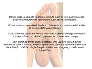 Coluna ereta, respiração tranqüila e ritmada, além de uma postura mental 
positiva fazem parte da estrutura de quem aplica Reflexologia. 
O devido aterramento dos dois pés no chão ajuda a contatar e a deixar fluir 
as energias telúricas presentes. 
Como sabemos, temos em nossas mãos vários centros de força ou chacras 
como denominam os orientais, que recebem e transmitem energia. 
Sem entrar no mérito destas questões, uma vez que existem obras 
suficientes sobre o assunto, diremos apenas que podemos aumentar a potência 
da aplicação da Reflexologia Energética adicionando alguns procedimentos 
energéticos. 
 