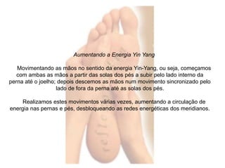 Aumentando a Energia Yin Yang 
Movimentando as mãos no sentido da energia Yin-Yang, ou seja, começamos 
com ambas as mãos a partir das solas dos pés a subir pelo lado interno da 
perna até o joelho; depois descemos as mãos num movimento sincronizado pelo 
lado de fora da perna até as solas dos pés. 
Realizamos estes movimentos várias vezes, aumentando a circulação de 
energia nas pernas e pés, desbloqueando as redes energéticas dos meridianos. 
 