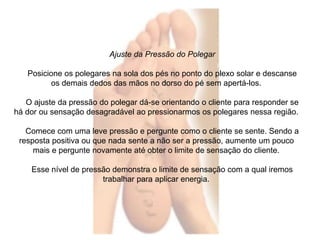 Ajuste da Pressão do Polegar 
Posicione os polegares na sola dos pés no ponto do plexo solar e descanse 
os demais dedos das mãos no dorso do pé sem apertá-los. 
O ajuste da pressão do polegar dá-se orientando o cliente para responder se 
há dor ou sensação desagradável ao pressionarmos os polegares nessa região. 
Comece com uma leve pressão e pergunte como o cliente se sente. Sendo a 
resposta positiva ou que nada sente a não ser a pressão, aumente um pouco 
mais e pergunte novamente até obter o limite de sensação do cliente. 
Esse nível de pressão demonstra o limite de sensação com a qual iremos 
trabalhar para aplicar energia. 
 