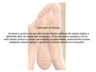 Aplicação da Energia 
As áreas e pontos nos pés são representações reflexas de nossos órgãos e 
glândulas além de nossa rede energética. Podemos aplicar energia a um ou 
mais desses pontos ou áreas que estejam congestionadas, posicionando nossos 
polegares nessas regiões e aplicando a devida pressão se necessário. 
 
