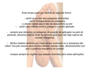 Esse tempo pode ser medido da seguinte forma: 
- sentir as pontas dos polegares dormentes 
- sentir formigamento nos polegares 
- o cliente relatar algum tipo de desconforto ou dor 
- sentir calor intenso entre o polegar e o ponto aplicado 
- sempre que retiramos os polegares da posição de aplicação na pele do 
paciente, devemos fazê-lo muito lentamente para que não haja ruptura de 
contato energético. 
- Muitos relatam sentirem por muito tempo a pressão ou a "presença das 
mãos" nos pés mesmo após termos retirado nossas mãos, demonstrando com 
isso a potência energética do contato. 
- busque sempre as regiões que estejam doloridas para estas aplicações. 
 