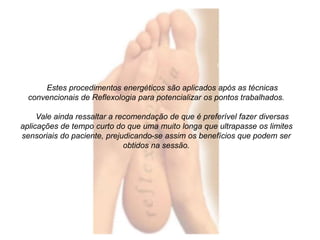 Estes procedimentos energéticos são aplicados após as técnicas 
convencionais de Reflexologia para potencializar os pontos trabalhados. 
Vale ainda ressaltar a recomendação de que é preferível fazer diversas 
aplicações de tempo curto do que uma muito longa que ultrapasse os limites 
sensoriais do paciente, prejudicando-se assim os benefícios que podem ser 
obtidos na sessão. 
 