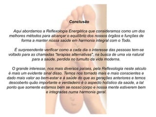 Conclusão 
Aqui abordamos a Reflexologia Energética que consideramos como um dos 
melhores métodos para alcançar o equilíbrio dos nossos órgãos e funções de 
forma a manter nossa saúde em harmonia integral com o Todo. 
É surpreendente verificar como a cada dia o interesse das pessoas tem-se 
voltado para as chamadas "terapias alternativas", na busca de uma via natural 
para a saúde, perdida no tumulto da vida moderna. 
O grande interesse, nos mais diversos países, pela Reflexologia neste século 
é mais um evidente sinal disso. Temos nos tornado mais e mais conscientes e 
dado mais valor ao bem-estar e à saúde do que as gerações anteriores e temos 
descoberto quão importante e verdadeiro é o aspecto holístico da saúde, a tal 
ponto que somente estamos bem se nosso corpo e nossa mente estiverem bem 
e integradas numa harmonia geral. 
 