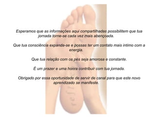 Esperamos que as informações aqui compartilhadas possibilitem que tua 
jornada torne-se cada vez mais abençoada. 
Que tua consciência expanda-se e possas ter um contato mais intimo com a 
energia. 
Que tua relação com os pés seja amorosa e constante. 
É um prazer e uma honra contribuir com tua jornada. 
Obrigado por essa oportunidade de servir de canal para que este novo 
aprendizado se manifeste. 
 