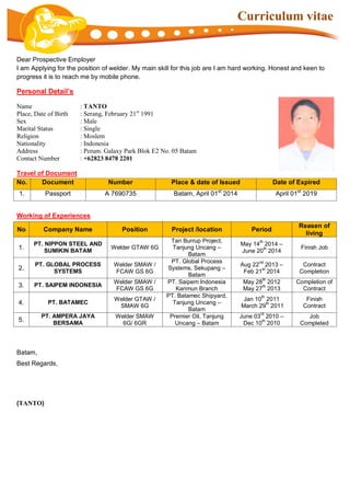 Curriculum vitae
Dear Prospective Employer
I am Applying for the position of welder. My main skill for this job are I am hard working. Honest and keen to
progress it is to reach me by mobile phone.
Personal Detail’s
Name : TANTO
Place, Date of Birth : Serang, February 21st
1991
Sex : Male
Marital Status : Single
Religion : Moslem
Nationality : Indonesia
Address : Perum. Galaxy Park Blok E2 No. 05 Batam
Contact Number : +62823 8478 2201
Travel of Document
No. Document Number Place & date of Issued Date of Expired
1. Passport A 7690735 Batam, April 01st
2014 April 01st
2019
Working of Experiences
No Company Name Position Project /location Period
Reasen of
living
1.
PT. NIPPON STEEL AND
SUMIKIN BATAM
Welder GTAW 6G
Tan Burrup Project,
Tanjung Uncang –
Batam
May 14
th
2014 –
June 20
th
2014
Finish Job
2.
PT. GLOBAL PROCESS
SYSTEMS
Welder SMAW /
FCAW GS 6G
PT. Global Process
Systems, Sekupang –
Batam
Aug 22
nd
2013 –
Feb 21
st
2014
Contract
Completion
3. PT. SAIPEM INDONESIA
Welder SMAW /
FCAW GS 6G
PT. Saipem Indonesia
Karimun Branch
May 28
th
2012
May 27
th
2013
Completion of
Contract
4. PT. BATAMEC
Welder GTAW /
SMAW 6G
PT. Batamec Shipyard,
Tanjung Uncang –
Batam
Jan 10
th
2011
March 29
th
2011
Finish
Contract
5.
PT. AMPERA JAYA
BERSAMA
Welder SMAW
6G/ 6GR
Premier Oil, Tanjung
Uncang – Batam
June 03
rd
2010 –
Dec 10
th
2010
Job
Completed
Batam,
Best Regards,
(TANTO)
 