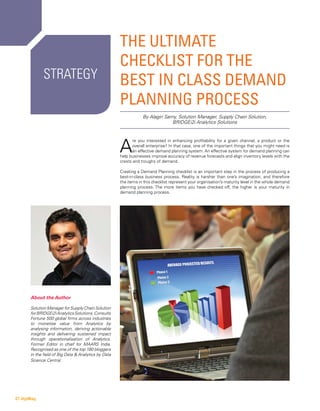 The Ultimate
Checklist for the
Best in Class Demand
Planning Process
A
re you interested in enhancing profitability for a given channel, a product or the
overall enterprise? In that case, one of the important things that you might need is
an effective demand planning system. An effective system for demand planning can
help businesses improve accuracy of revenue forecasts and align inventory levels with the
crests and troughs of demand.
Creating a Demand Planning checklist is an important step in the process of producing a
best-in-class business process. Reality is harsher than one’s imagination, and therefore
the items in this checklist represent your organisation’s maturity level in the whole demand
planning process. The more items you have checked off, the higher is your maturity in
demand planning process.
By Alagiri Samy, Solution Manager, Supply Chain Solution,
BRIDGEi2i Analytics Solutions
Strategy
About the Author
Solution Manager for Supply Chain Solution
forBRIDGEi2iAnalyticsSolutions.Consults
Fortune 500 global firms across industries
to monetise value from Analytics by
analysing information, deriving actionable
insights and delivering sustained impact
through operationalisation of Analytics.
Former Editor in chief for MAARS India.
Recognised as one of the top 180 bloggers
in the field of Big Data & Analytics by Data
Science Central.
27 digiMag
 