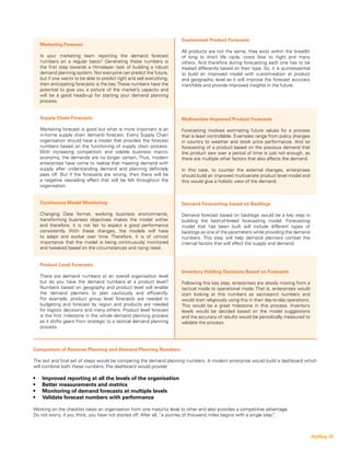 Customised Product Forecasts
All products are not the same; they exist within the breadth
of long to short life cycle, costs (low to high) and many
others. And therefore during forecasting each one has to be
treated differently based on their type. So, it is quintessential
to build an improved model with customisation at product
and geographic level as it will improve the forecast accuracy
manifolds and provide improved insights in the future.
Multivariate Improved Product Forecasts
Forecasting involves estimating future values for a process
that is least controllable. Examples range from policy changes
in country to weather and stock price performance. And so
forecasting of a product based on the previous demand that
the product saw over a period of time is just not enough, as
there are multiple other factors that also affects the demand.
In this case, to counter the external changes, enterprises
should build an improved multivariate product level model and
this would give a holistic view of the demand.
Demand Forecasting based on Backlogs
Demand forecast based on backlogs would be a key step in
building the best-of-breed forecasting model. Forecasting
model that has been built will include different types of
backlogs as one of the parameters while providing the demand
numbers. This step will help demand planners combat the
internal factors that will affect the supply and demand.
Inventory Holding Decisions Based on Forecasts
Following this key step, enterprises are slowly moving from a
tactical mode to operational mode. That is, enterprises would
start looking at this numbers as sacrosanct numbers and
would start religiously using this in their day-to-day operations.
This would be a great milestone in this process. Inventory
levels would be decided based on the model suggestions
and the accuracy of results would be periodically measured to
validate the process.
Marketing Forecast
Is your marketing team reporting the demand forecast
numbers on a regular basis? Generating these numbers is
the first step towards a Himalayan task of building a robust
demand planning system. Not everyone can predict the future,
but if one wants to be able to predict right and sell everything,
then anticipating forecasts is the key.These numbers have the
potential to give you a picture of the market’s capacity and
will be a good heads-up for starting your demand planning
process.
Supply Chain Forecasts
Marketing forecast is good but what is more important is an
in-home supply chain demand forecast. Every Supply Chain
organisation should have a model that provides the forecast
numbers based on the functioning of supply chain process.
With increasing competition and volatile business macro-
economy, the demands are no longer certain. Thus, modern
enterprises have come to realise that meeting demand with
supply after understanding demand and planning definitely
pays off. But if the forecasts are wrong, then there will be
a negative cascading effect that will be felt throughout the
organisation.
Continuous Model Monitoring
Changing Data format, evolving business environments,
transforming business objectives makes the model wither
and therefore, it is not fair to expect a good performance
consistently. With these changes, the models will have
to adapt and evolve over time. Therefore, it is of utmost
importance that the model is being continuously monitored
and tweaked based on the circumstances and rising need.
Product Level Forecasts
There are demand numbers at an overall organisation level
but do you have the demand numbers at a product level?
Numbers based on geography and product level will enable
the demand planners to plan cautiously and efficiently.
For example, product group level forecasts are needed in
budgeting and forecast by region and products are needed
for logistic decisions and many others. Product level forecast
is the first milestone in the whole demand planning process
as it shifts gears from strategic to a tactical demand planning
process.
Comparison of Revenue Planning and Demand Planning Numbers
The last and final set of steps would be comparing the demand planning numbers. A modern enterprise would build a dashboard which
will combine both these numbers. The dashboard would provide:
•	 Improved reporting at all the levels of the organisation
•	 Better measurements and metrics
•	 Monitoring of demand forecasts at multiple levels
•	 Validate forecast numbers with performance
Working on the checklist takes an organisation from one maturity level to other and also provides a competitive advantage.
Do not worry, if you think, you have not started off. After all, “a journey of thousand miles begins with a single step”.
digiMag 28
 