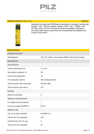 PNOZ s6 24VDC 3 n/o 1 n/c 750106
Dispositivo de seguridad PNOZsigma (standalone), entradas: conexionado
bicanal, 1 NA, 1 NC por pulsador, salidas: 3 NA, 1 NC, 1 SEMIC., UB
24 VDC, ancho: 22,5 mm, bornes de tornillo enchufables, dispositivo
de mando ados manos, supervisión de simultaneidad de pulsadores de
mando a dos manos.
Datos técnicos
Informacion General
Homologación: CCC, CE, UKCA, cULus Listed, KOSHA, TÜV, EAC (Eurasian)
Datos técnicos
Datos eléctricos
Tensión alimentación (V): 24 - 24 V
Tipo tensión de aliment. U1: DC
Consumo de energía DC: 3.5
Prot. dispositivo máxima: Max-Leiterquerschnitt
Tipo de mando a dos manos seg.: EN ISO 13851
Tipo de mando a dos manos: III C
Entradas
Número de entradas: 2
Salidas de semiconductores
N.º salidas por semiconductor: 1
Cat. de uso según EN 60947-1: DC-12
Salidas de relé
Cat. de uso Norma AC/DC1: EN 60947-4-1
Tensión AC1 ctrl. seguridad: 240
Corriente máx. AC1 ctrl. seg.: 6
Tensión DC1 ctrl. seguridad: 24
Pilz GmbH & Co. KG, Felix-Wankel-Strasse 2, 73760 Ostfildern, Germany Página 1/3
 