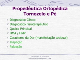 Fundamentos de Tecnicas de
Avaliação Musculoesqueletica, 2000
Propedêutica Ortopédica
Tornozelo e Pé
Diagnostico Clínico
Diagnostico Fisioterapêutico
Queixa Principal
HMA / HMP
Caracteres da Dor (manifestação tecidual)
Inspeção
Palpação
 