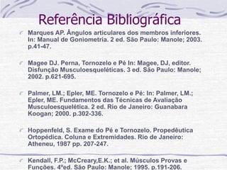 Referência Bibliográfica
Marques AP. Ângulos articulares dos membros inferiores.
In: Manual de Goniometria. 2 ed. São Paulo: Manole; 2003.
p.41-47.
Magee DJ. Perna, Tornozelo e Pé In: Magee, DJ, editor.
Disfunção Musculoesqueléticas. 3 ed. São Paulo: Manole;
2002. p.621-695.
Palmer, LM.; Epler, ME. Tornozelo e Pé: In: Palmer, LM.;
Epler, ME. Fundamentos das Técnicas de Avaliação
Musculoesquelética. 2 ed. Rio de Janeiro: Guanabara
Koogan; 2000. p.302-336.
Hoppenfeld, S. Exame do Pé e Tornozelo. Propedêutica
Ortopédica. Coluna e Extremidades. Rio de Janeiro:
Atheneu, 1987 pp. 207-247.
Kendall, F.P.; McCreary,E.K.; et al. Músculos Provas e
Funções. 4ºed. São Paulo: Manole; 1995. p.191-206.
 