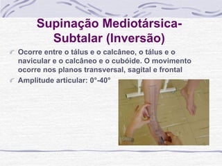 Supinação Mediotársica-
Subtalar (Inversão)
Ocorre entre o tálus e o calcâneo, o tálus e o
navicular e o calcâneo e o cubóide. O movimento
ocorre nos planos transversal, sagital e frontal
Amplitude articular: 0°-40°
 