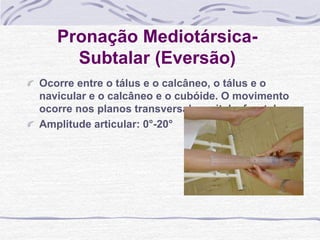 Pronação Mediotársica-
Subtalar (Eversão)
Ocorre entre o tálus e o calcâneo, o tálus e o
navicular e o calcâneo e o cubóide. O movimento
ocorre nos planos transversal, sagital e frontal.
Amplitude articular: 0°-20°
 