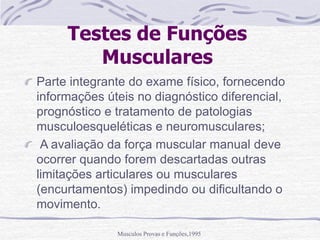 Musculos Provas e Funções,1995
Testes de Funções
Musculares
Parte integrante do exame físico, fornecendo
informações úteis no diagnóstico diferencial,
prognóstico e tratamento de patologias
musculoesqueléticas e neuromusculares;
A avaliação da força muscular manual deve
ocorrer quando forem descartadas outras
limitações articulares ou musculares
(encurtamentos) impedindo ou dificultando o
movimento.
 