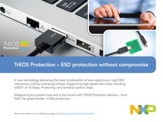 A new technology delivering the ideal combination of low capacitance, high ESD
robustness and low clamping voltage. Supporting high-speed data lines including
USB3.1 at 10 Gbps. Protecting very sensitive system chips.
Safeguard your system now and in the future with TrEOS Protection devices – from
NXP, the global leader in ESD protection.
More information on the following pages and www.nxp.com/circuit-protection
TrEOS Protection – ESD protection without compromise
 