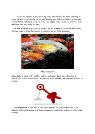 Niches are regarded as risk factors by many, with the view that tunnel visioning of
topics will lead to loss of traffic on the page. Reasons also, and are not limited to narrowing
of the potential market and losing out on the mass-appeal of the service. Au contraire, niches
help boost your web profile because:
1. The pool of clients being relatively smaller, specific services the target potential market
becomes easier to define thus leading to optimised services to the consumer.
“Pool of clients”
2. Speciality in a field will invariably lead to a authenticity label, thus culminating in
referrals and increase in web traffic. No publicity is bad publicity, but preferably it should be
positive.
3. Less competition. Niches tend to show up prominently on search engines due to less
cluttering of keywords related to it. Fewer competitors equal greater amount of traffic on the
webpage.
 