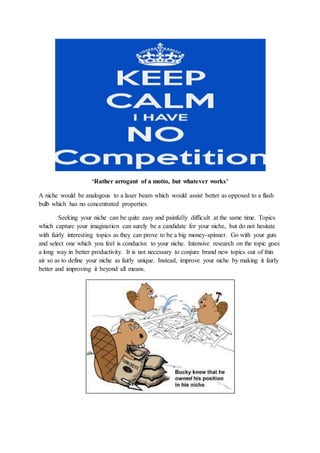 ‘Rather arrogant of a motto, but whatever works’
A niche would be analogous to a laser beam which would assist better as opposed to a flash
bulb which has no concentrated properties.
Seeking your niche can be quite easy and painfully difficult at the same time. Topics
which capture your imagination can surely be a candidate for your niche, but do not hesitate
with fairly interesting topics as they can prove to be a big money-spinner. Go with your guts
and select one which you feel is conducive to your niche. Intensive research on the topic goes
a long way in better productivity. It is not necessary to conjure brand new topics out of thin
air so as to define your niche as fairly unique. Instead, improve your niche by making it fairly
better and improving it beyond all means.
 