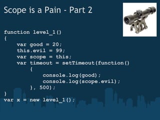 Scope is a Pain - Part 2 function level_1() {      var good = 20;      this.evil = 99;      var scope = this;      var timeout = setTimeout(function()          {              console.log(good);              console.log(scope.evil);          }, 500); } var x = new level_1(); 