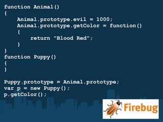 function Animal() {      Animal.prototype.evil = 1000;      Animal.prototype.getColor = function()      {          return "Blood Red";      } } function Puppy()  { } Puppy.prototype = Animal.prototype; var p = new Puppy(); p.getColor(); 