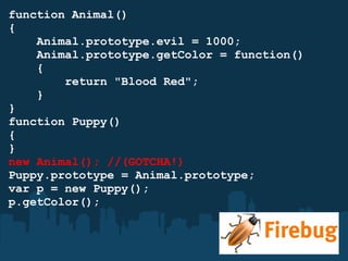 function Animal() {      Animal.prototype.evil = 1000;      Animal.prototype.getColor = function()      {          return "Blood Red";      } } function Puppy()  { } new Animal(); //(GOTCHA!) Puppy.prototype = Animal.prototype; var p = new Puppy(); p.getColor(); 