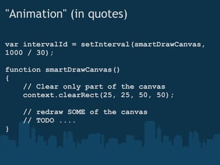 "Animation" (in quotes) var intervalId = setInterval(smartDrawCanvas, 1000 / 30); function smartDrawCanvas() {      // Clear only part of the canvas      context.clearRect(25, 25, 50, 50);      // redraw SOME of the canvas      // TODO .... } 