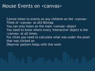 Mouse Events on <canvas> Cannot listen to events on any children on the <canvas> Think of <canvas> as AS3 Bitmap You can only listen on the main <canvas> object You need to know where every 'interactive' object is the <canvas> at all times. For clicks you need to calculate what was under the pixel that was clicked on Observer pattern helps with this work 