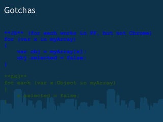 Gotchas **JS** (for each works in FF, but not Chrome) for (var x in myArray) {      var obj = myArray[x];      obj.selected = false; } **AS3** for each (var x:Object in myArray) {      x.selected = false; } 