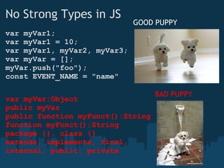 No Strong Types in JS var myVar1; var myVar1 = 10; var myVar1, myVar2, myVar3; var myVar = []; myVar.push("foo"); const EVENT_NAME = "name" var myVar:Object public myVar public function myFunct():String function myFunct():String package {}, class {}  extends, implements, final, internal, public, private GOOD PUPPY  BAD PUPPY  