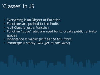 'Classes' in JS     Everything is an Object or Function Functions are pushed to the limits A JS Class is just a Function Function 'scope' rules are used for to create public, private spaces Inheritance is wacky ( will get to this later ) Prototype is wacky ( will get to this later )   