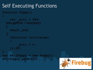 Self Executing Functions function Puppy() {      var _evil = 999;      this.getEvil = function()      {          return _evil;      };      (function init(value)      {          _evil = v;      })(45) } var evilPuppy = new Puppy(); evilPuppy.getEvil(); 