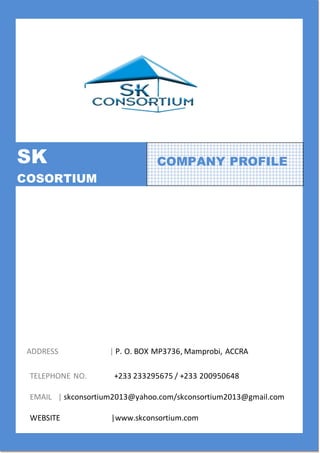 SK CONSORTIUM – COMPANY PROFILE Page 0
SK
COSORTIUM
ADDRESS | P. O. BOX MP3736, Mamprobi, ACCRA
TELEPHONE NO. +233 233295675 / +233 200950648
EMAIL | skconsortium2013@yahoo.com/skconsortium2013@gmail.com
WEBSITE |www.skconsortium.com
COMPANY PROFILE
 