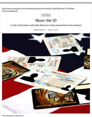 http://www.voxmagazine.com/news/features/show-me-id/article_f85d7d52-eaa7-517d-8eaa-
407531c44280.html
FEATURED
Show-Me ID
A vote in November could make Missouri's voting requirements more stringent
JARED MCNETT JUN 30, 2016
Photo illustration by Ryan Berry
Save
 