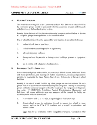 Submitted for Board work session discussion – February 6, 2014

COMMUNITY USE OF FACILITIES
A.

Policy Code:

530 5030

GENERAL PRINCIPLES
The board endorses the goals of the Community Schools Act. The use of school facilities
by community groups should be consistent with the educational program and the goals
and objectives of the board and school system.
Priority for facility use will be given to community groups as outlined below in Section
B. For-profit groups are not permitted to use school facilities.
Use of school facilities will not be approved for activities that do any of the following:
1.
2.

violate board of education policies or regulations;

3.

advocate imminent violence;

4.

damage or have the potential to damage school buildings, grounds or equipment;
or

5.
B.

violate federal, state or local laws;

are in conflict with scheduled school activities.

PRIORITY IN USE/FEE STRUCTURE
School-sponsored groups and activities, such as school athletic events, and school drama
and choral productions, and meetings of student organizations, including organizations
permitted to meet under the Equal Access Act, will have first priority in the use of school
facilities.
Priority in the use of school facilities by other groups and the fee structure for such
groups will be in accordance with the following user categories. Priority in use among
groups within the same user category will not be based upon the viewpoints of the groups
(see policy 1710/4021/7230, Prohibition Against Discrimination, Harassment and
Bullying). All groups within the same user category will be charged for facility use
according to the uniform fee structure.
1.

In accordance with G.S. 163-129, as a polling place on election days

2.

School-related groups (organizations formed to support the school in some
manner, such as the PTA, PTO, teachers’ and principals’ organizations, and
booster clubs)
Fees: Fees for use of kitchens will be charged to cover costs. Custodial or other

BOARD OF EDUCATION POLICY MANUAL

Page 1 of 4

 