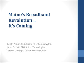 Maine’s Broadband
Revolution…
It’s Coming
Dwight Allison, CEO, Maine Fiber Company, Inc.
Susan Corbett, CEO, Axiom Technologies
Fletcher Kittredge, CEO and Founder, GWI
 