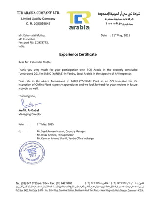 Mr. Ealumalai Muthu, Date : 31st
May, 2015
API Inspector,
Passport No. Z 2978773,
India.
Experience Certificate
Dear Mr. Ealumalai Muthu:
Thank you very much for your participation with TCR Arabia in the recently concluded
Turnaround 2015 in SABIC (YANSAB) in Yanbu, Saudi Arabia in the capacity of API Inspector.
Your role in the above Turnaround in SABIC (YANSAB) Plant as an API Inspector for the
inspection of Olefins Plant is greatly appreciated and we look forward for your services in future
projects as well.
Thanking you,
Aref K. Al-Dabal
Managing Director
Date : 31st
May, 2015
Cc : Mr. Syed Ameen Hassan, Country Manager
Mr. Riyaz Ahmed, HR Supervisor
Mr. Kamran Ahmed Shariff, Yanbu Office Incharge
 