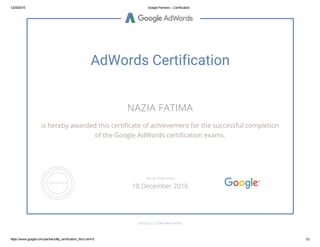 12/30/2015 Google Partners ­ Certification
https://www.google.com/partners/#p_certification_html;cert=0 1/2
AdWords Certification
NAZIA FATIMA
is hereby awarded this certificate of achievement for the successful completion
of the Google AdWords certification exams.
GOOGLE.COM/PARTNERS
VALID THROUGH
18 December 2016
 