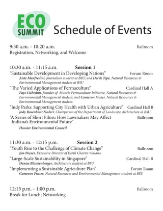 Schedule of Events
9:30 a.m. - 10:20 a.m. Ballroom
Registration, Networking, and Welcome
10:30 a.m. - 11:15 a.m. Session 1
“Sustainable Development in Developing Nations” Forum Room
	 Aiste Manfredini, Journalism student at BSU; and Derek Tepe, Natural Resources &
	 Environmental Management student at BSU
“The Varied Applications of Permaculture” Cardinal Hall A
	 Faye Lichtsinn, founder of Muncie Permaculture Initiative, Natural Resources &
	 Environmental Management student; and Cameron Fraser, Natural Resources &
	 Environmental Management student.
“Indy Parks: Supporting City Health with Urban Agriculture” Cardinal Hall B
	 Jody Rosenblatt Naderi, Chairperson of the Department of Landscape Architecture at BSU
“A Series of Short Films: How Lawmakers May Affect Ballroom
	 Hoosier Environmental Council
11:30 a.m. - 12:15 p.m. Session 2
“Youth Rise to the Challenge of Climate Change” Ballroom
	 Jim Poyser, Executive Director of Earth Charter Indiana
“Large-Scale Sustainability in Singapore” Cardinal Hall B
	 Denise Blankenberger, Architecture student at BSU
“Implementing a Sustainable Agriculture Plan” 	 Forum Room		
	 Cameron Fraser, Natural Resources and Environmental Management student at BSU
12:15 p.m. - 1:00 p.m. Ballroom
Break for Lunch; Networking
Indiana’s Environmental Future”
 